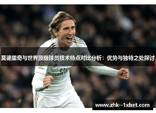 莫德里奇与世界顶级球员技术特点对比分析:优势与独特之处探讨 莫德里奇与世界顶级球员技术特点对比分析:优势与独特之处探讨