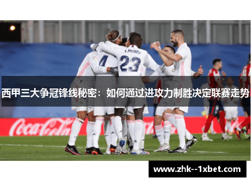 西甲三大争冠锋线秘密:如何通过进攻力制胜决定联赛走势 西甲三大争冠锋线秘密:如何通过进攻力制胜决定联赛走势