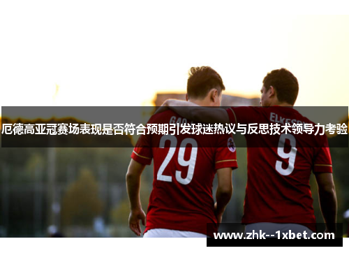厄德高亚冠赛场表现是否符合预期引发球迷热议与反思技术领导力考验 厄德高亚冠赛场表现是否符合预期引发球迷热议与反思技术领导力考验