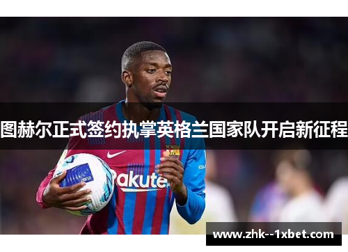 图赫尔正式签约执掌英格兰国家队开启新征程