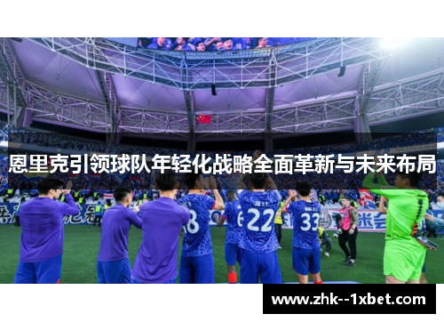 恩里克引领球队年轻化战略全面革新与未来布局