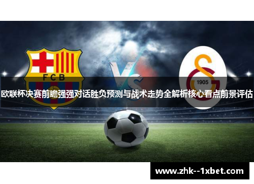 欧联杯决赛前瞻强强对话胜负预测与战术走势全解析核心看点前景评估
