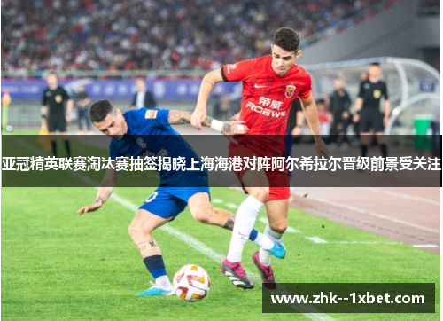 亚冠精英联赛淘汰赛抽签揭晓上海海港对阵阿尔希拉尔晋级前景受关注